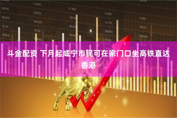 斗金配资 下月起咸宁市民可在家门口坐高铁直达香港