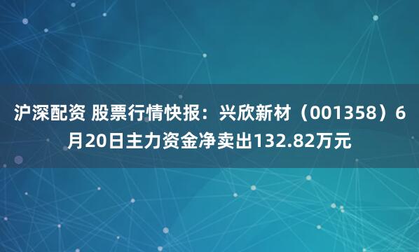 沪深配资 股票行情快报：兴欣新材（001358）6月20日主力资金净卖出132.82万元