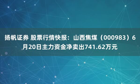 扬帆证券 股票行情快报：山西焦煤（000983）6月20日主力资金净卖出741.62万元