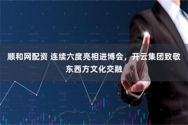 顺和网配资 连续六度亮相进博会，开云集团致敬东西方文化交融