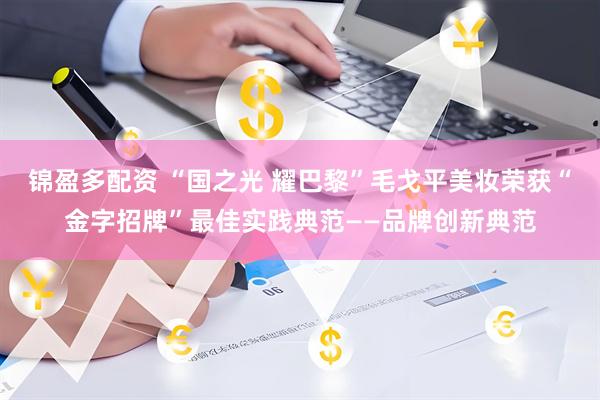 锦盈多配资 “国之光 耀巴黎”毛戈平美妆荣获“金字招牌”最佳实践典范——品牌创新典范