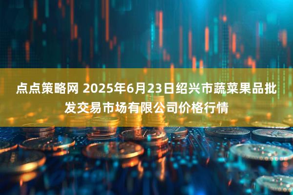 点点策略网 2025年6月23日绍兴市蔬菜果品批发交易市场有限公司价格行情