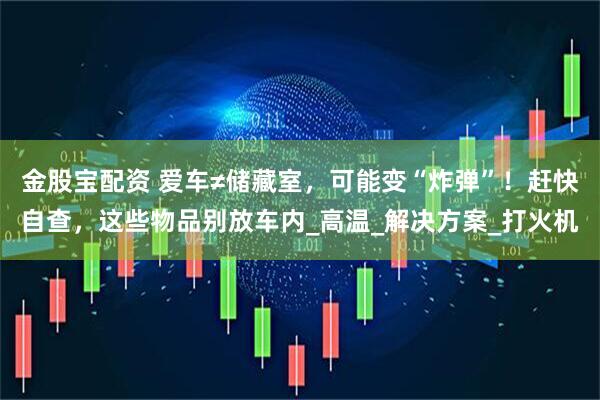 金股宝配资 爱车≠储藏室，可能变“炸弹”！赶快自查，这些物品别放车内_高温_解决方案_打火机