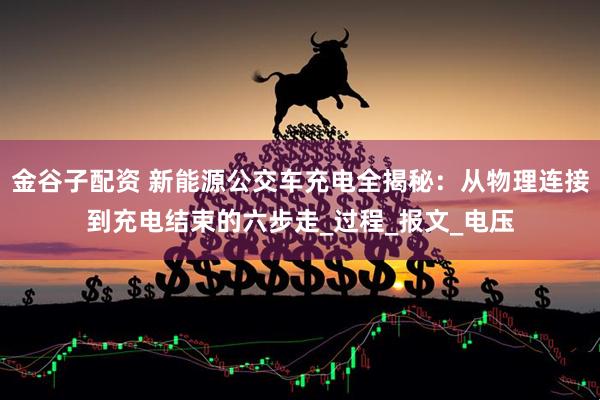 金谷子配资 新能源公交车充电全揭秘:从物理连接到充电结束的六步走_过程_报文_电压