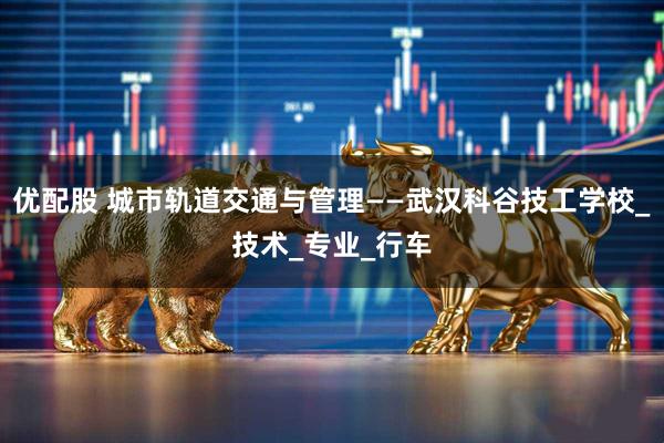 优配股 城市轨道交通与管理——武汉科谷技工学校_技术_专业_行车