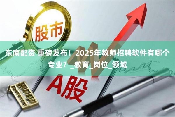 东南配资 重磅发布！2025年教师招聘软件有哪个专业？_教育_岗位_领域