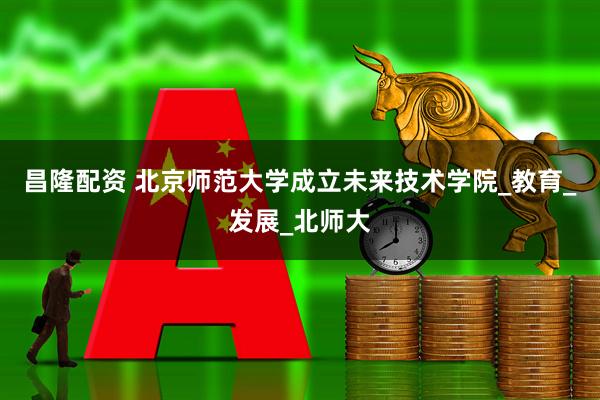 昌隆配资 北京师范大学成立未来技术学院_教育_发展_北师大