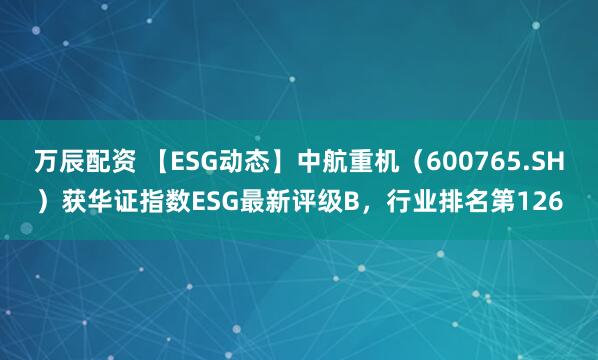 万辰配资 【ESG动态】中航重机（600765.SH）获华证指数ESG最新评级B，行业排名第126