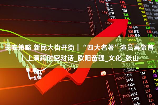长安策略 新民大街开街｜“四大名著”演员再聚首｜上演跨时空对话_欧阳奋强_文化_张山