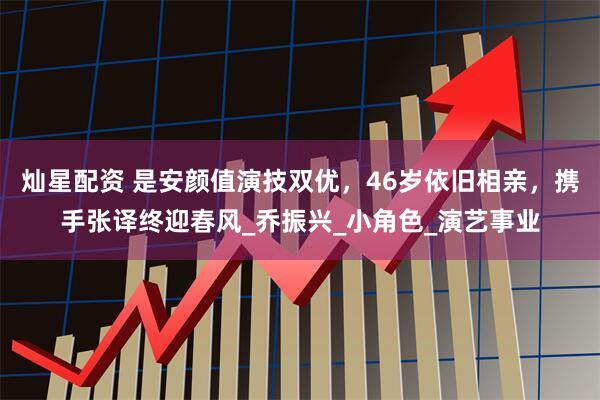 灿星配资 是安颜值演技双优，46岁依旧相亲，携手张译终迎春风_乔振兴_小角色_演艺事业