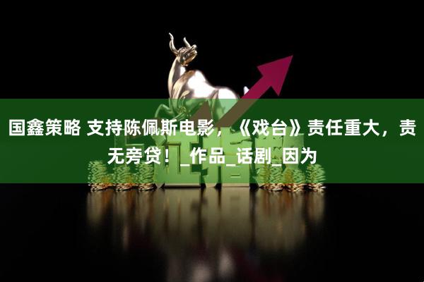 国鑫策略 支持陈佩斯电影,《戏台》责任重大,责无旁贷!_作品_话剧_因为