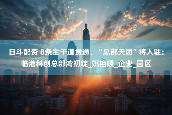 日斗配资 8条主干道贯通、“总部天团”将入驻：临港科创总部湾初绽_姚艳媛_企业_园区