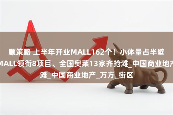 顺策略 上半年开业MALL162个！小体量占半壁江山、京东MALL领衔8项目、全国奥莱13家齐抢滩_中国商业地产_万方_街区