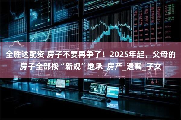 全胜达配资 房子不要再争了！2025年起，父母的房子全部按“新规”继承_房产_遗嘱_子女