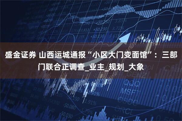 盛金证券 山西运城通报“小区大门变面馆”：三部门联合正调查_业主_规划_大象