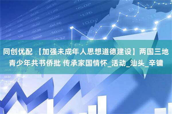 同创优配 【加强未成年人思想道德建设】两国三地青少年共书侨批 传承家国情怀_活动_汕头_辛镛