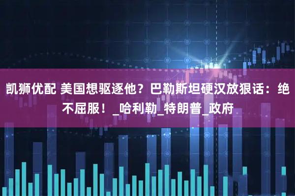 凯狮优配 美国想驱逐他？巴勒斯坦硬汉放狠话：绝不屈服！_哈利勒_特朗普_政府