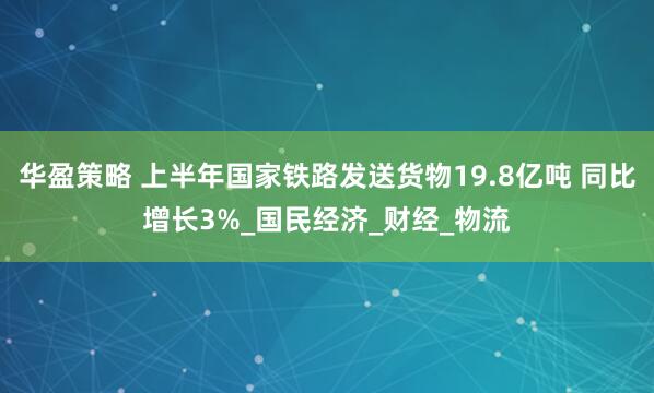 华盈策略 上半年国家铁路发送货物19.8亿吨 同比增长3%_国民经济_财经_物流
