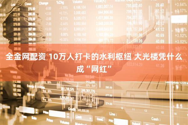 全金网配资 10万人打卡的水利枢纽 大光楼凭什么成“网红”