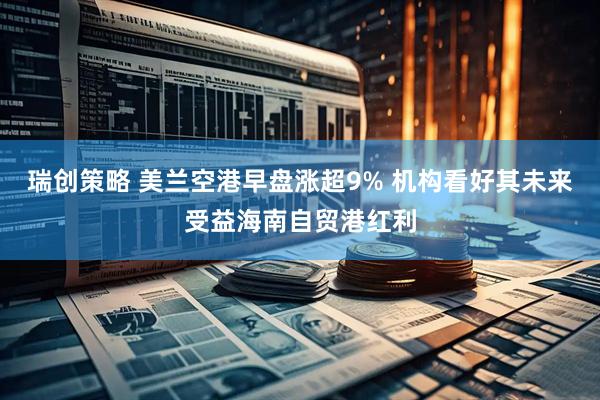 瑞创策略 美兰空港早盘涨超9% 机构看好其未来受益海南自贸港红利