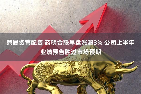 鼎晟资管配资 药明合联早盘涨超3% 公司上半年业绩预告胜过市场预期