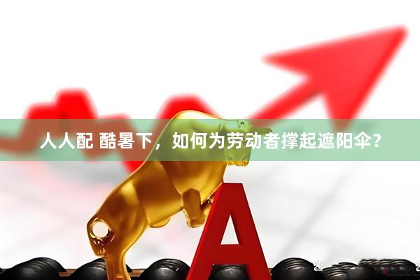 人人配 酷暑下，如何为劳动者撑起遮阳伞？