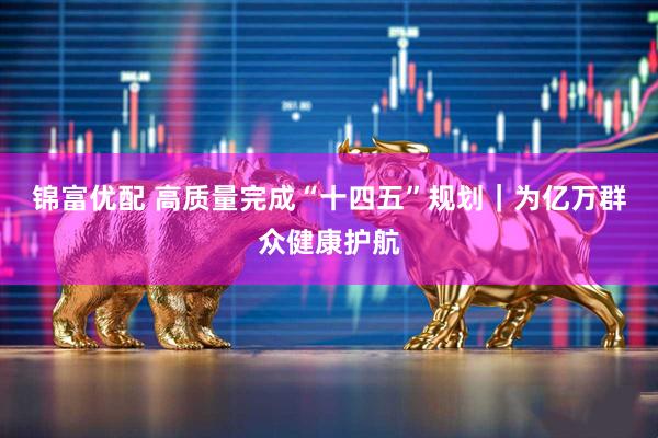 锦富优配 高质量完成“十四五”规划｜为亿万群众健康护航