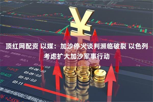 顶红网配资 以媒：加沙停火谈判濒临破裂 以色列考虑扩大加沙军事行动