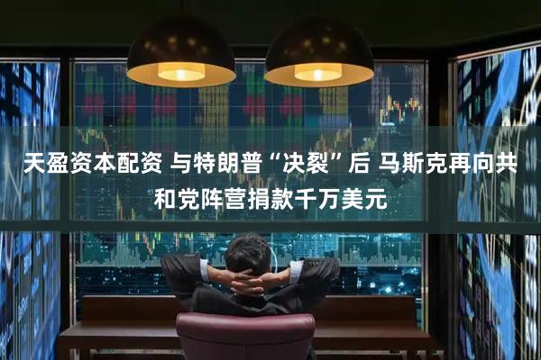 天盈资本配资 与特朗普“决裂”后 马斯克再向共和党阵营捐款千万美元