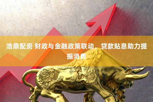 浩鼎配资 财政与金融政策联动，贷款贴息助力提振消费