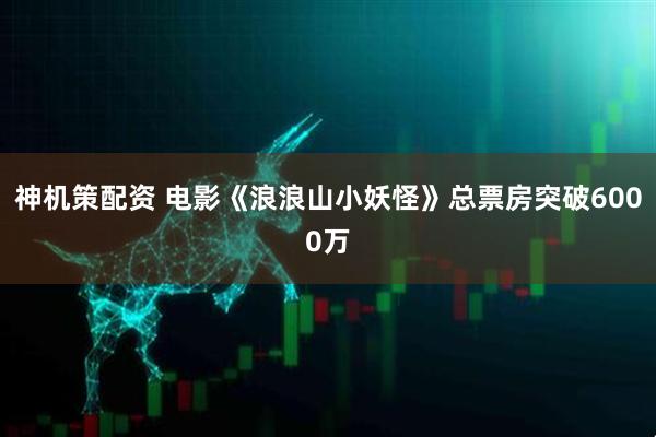 神机策配资 电影《浪浪山小妖怪》总票房突破6000万