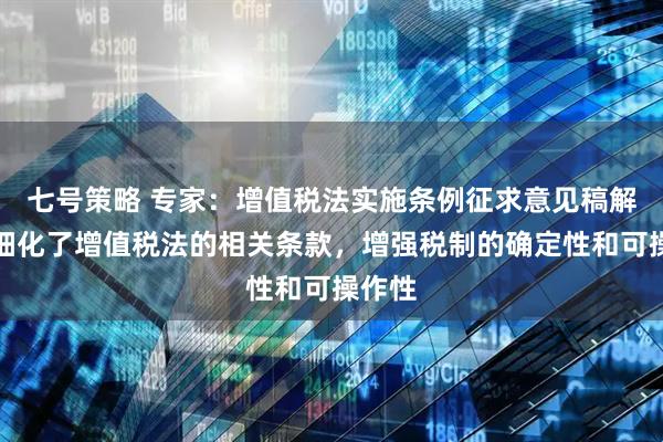 七号策略 专家：增值税法实施条例征求意见稿解释、细化了增值税法的相关条款，增强税制的确定性和可操作性