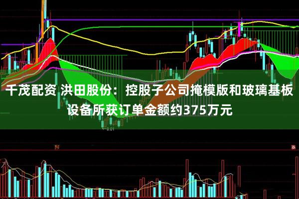 千茂配资 洪田股份：控股子公司掩模版和玻璃基板设备所获订单金额约375万元