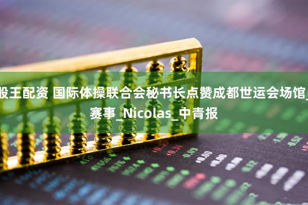 股王配资 国际体操联合会秘书长点赞成都世运会场馆_赛事_Nicolas_中青报