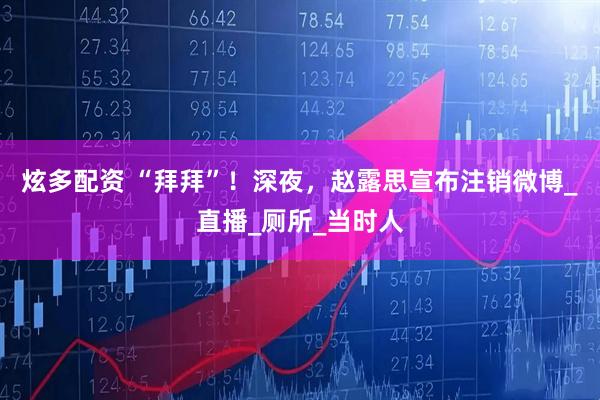 炫多配资 “拜拜”！深夜，赵露思宣布注销微博_直播_厕所_当时人