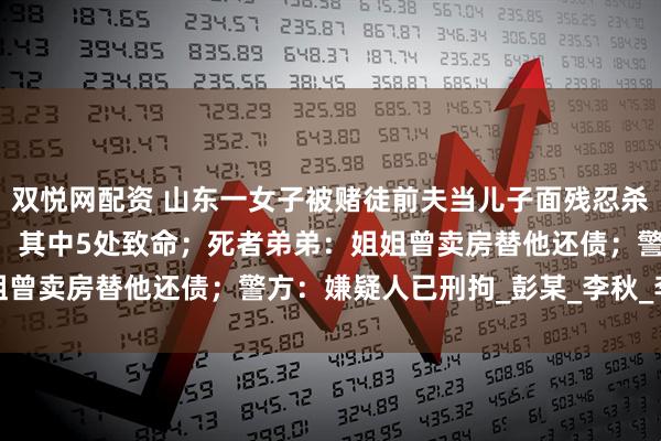 双悦网配资 山东一女子被赌徒前夫当儿子面残忍杀害，法医：被捅20多刀，其中5处致命；死者弟弟：姐姐曾卖房替他还债；警方：嫌疑人已刑拘_彭某_李秋_李先生