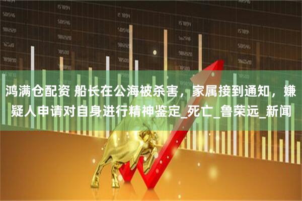 鸿满仓配资 船长在公海被杀害，家属接到通知，嫌疑人申请对自身进行精神鉴定_死亡_鲁荣远_新闻