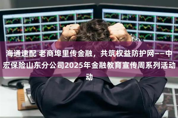 海通速配 老商埠里传金融,共筑权益防护网——中宏保险山东分公司2025年金融教育宣传周系列活动