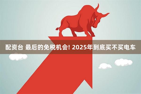配资台 最后的免税机会! 2025年到底买不买电车