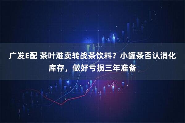 广发E配 茶叶难卖转战茶饮料？小罐茶否认消化库存，做好亏损三年准备