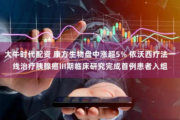 大牛时代配资 康方生物盘中涨超5% 依沃西疗法一线治疗胰腺癌III期临床研究完成首例患者入组